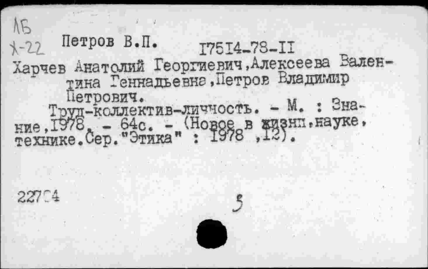 ﻿$-22. ПетР°в в*п* 17514-73-11
Харчев Анатолий Георгиевич»Алексеева Вален тина Геннадьевна .Петров Владиглир Петрович.	..
Тоуд-коллектив-личность. - м ние,1В78. - 64с. -технике.Сер. отика
: Эна-нп» науке.